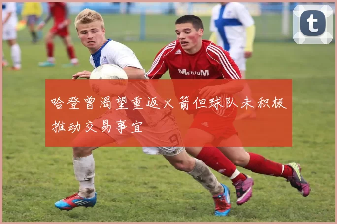 哈登曾渴望重返火箭但球队未积极推动交易事宜