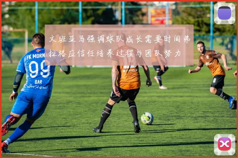 文班亚马强调球队成长需要时间弗拉格应信任培养过程与团队努力