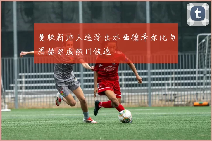 曼联新帅人选浮出水面德泽尔比与图赫尔成热门候选