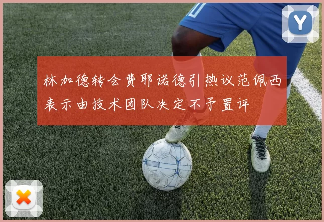 林加德转会费耶诺德引热议范佩西表示由技术团队决定不予置评