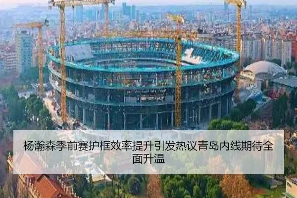 杨瀚森季前赛护框效率提升引发热议青岛内线期待全面升温